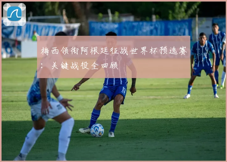 梅西领衔阿根廷征战世界杯预选赛：关键战役全回顾