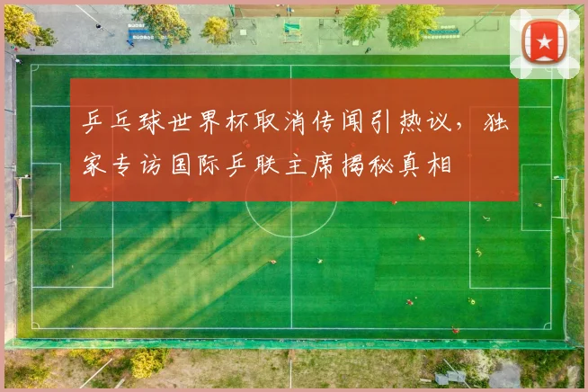 乒乓球世界杯取消传闻引热议,独家专访国际乒联主席揭秘真相