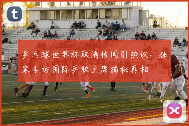 乒乓球世界杯取消传闻引热议，独家专访国际乒联主席揭秘真相