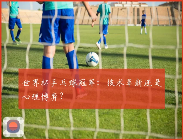 世界杯乒乓球冠军：技术革新还是心理博弈？