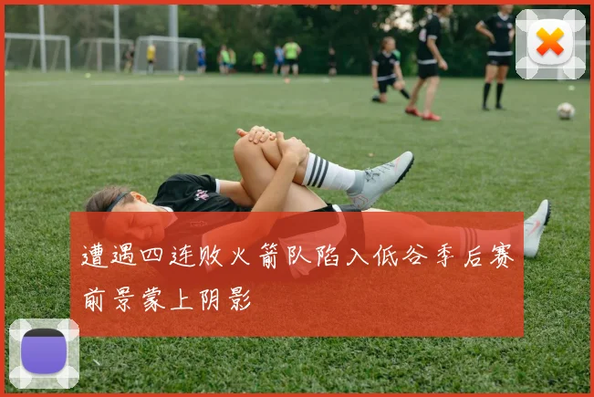 遭遇四连败火箭队陷入低谷季后赛前景蒙上阴影