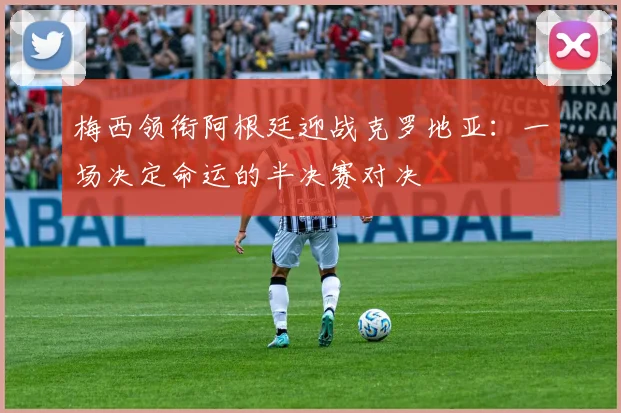 梅西领衔阿根廷迎战克罗地亚：一场决定命运的半决赛对决