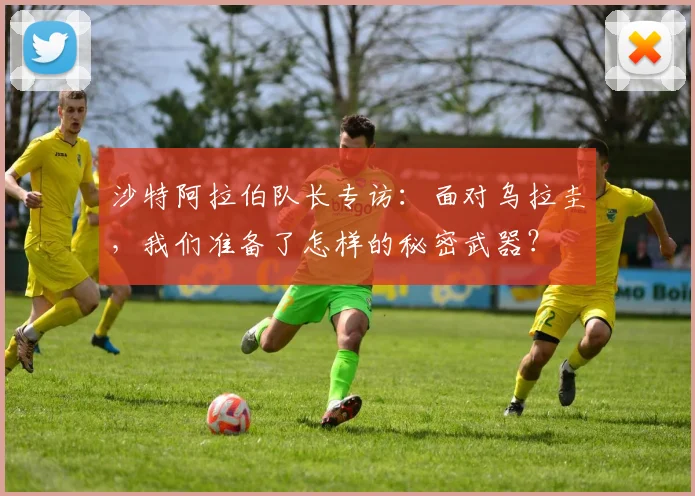 沙特阿拉伯队长专访：面对乌拉圭，我们准备了怎样的秘密武器？