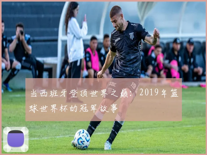 当西班牙登顶世界之巅：2019年篮球世界杯的冠军故事