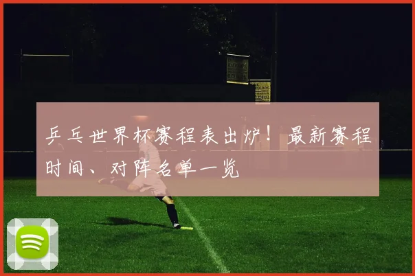 乒乓世界杯赛程表出炉！最新赛程时间、对阵名单一览