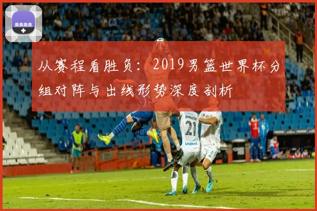 从赛程看胜负:2019男篮世界杯分组对阵与出线形势深度剖析