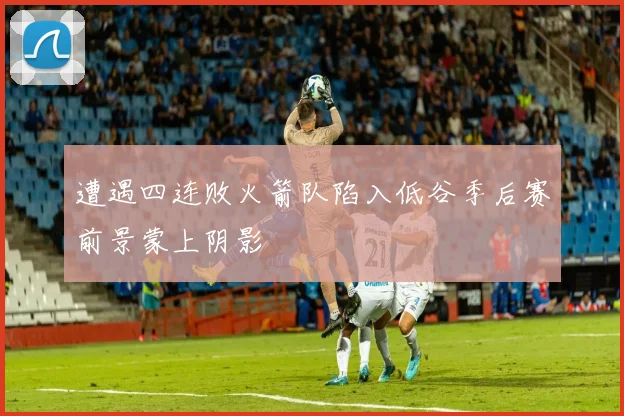 遭遇四连败火箭队陷入低谷季后赛前景蒙上阴影