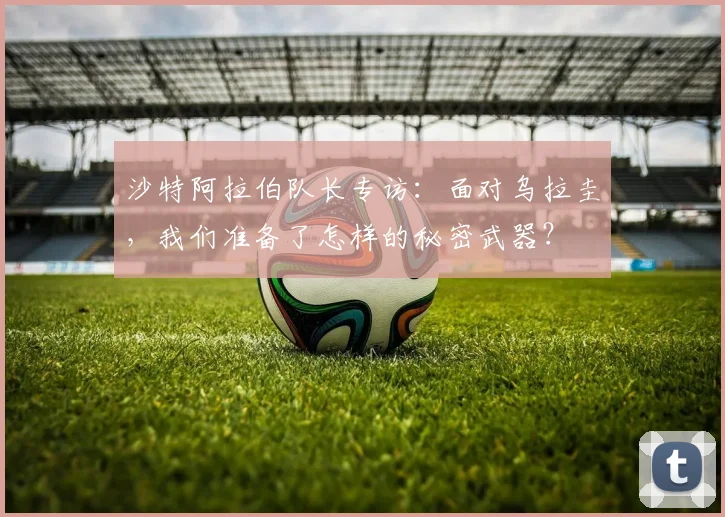 沙特阿拉伯队长专访：面对乌拉圭，我们准备了怎样的秘密武器？