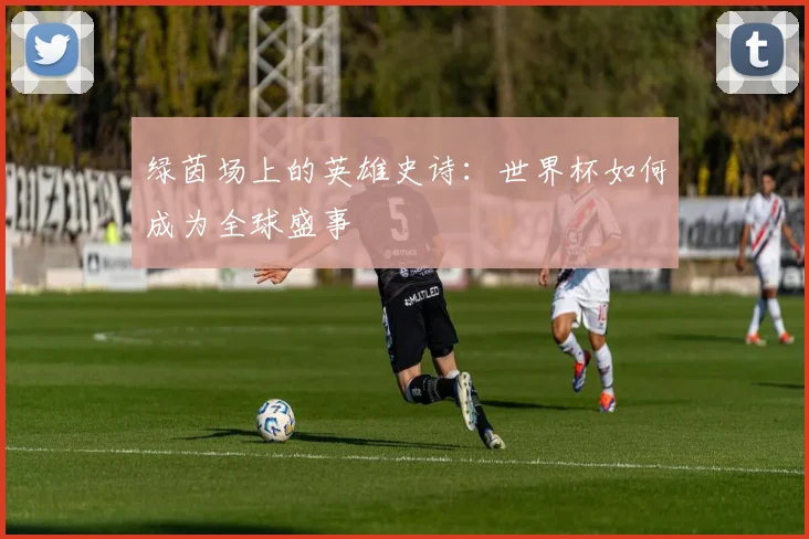 绿茵场上的英雄史诗：世界杯如何成为全球盛事