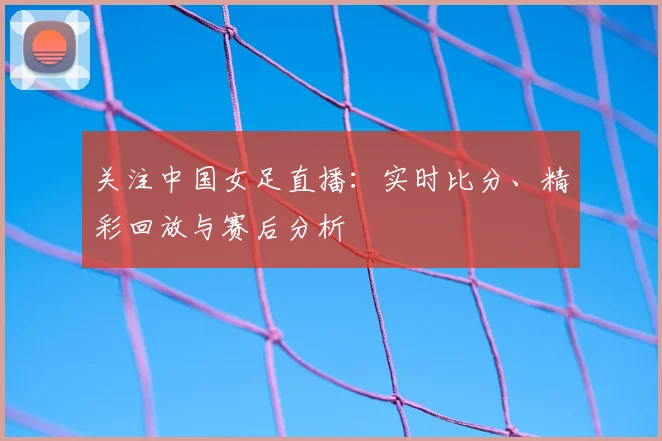 关注中国女足直播:实时比分、精彩回放与赛后分析