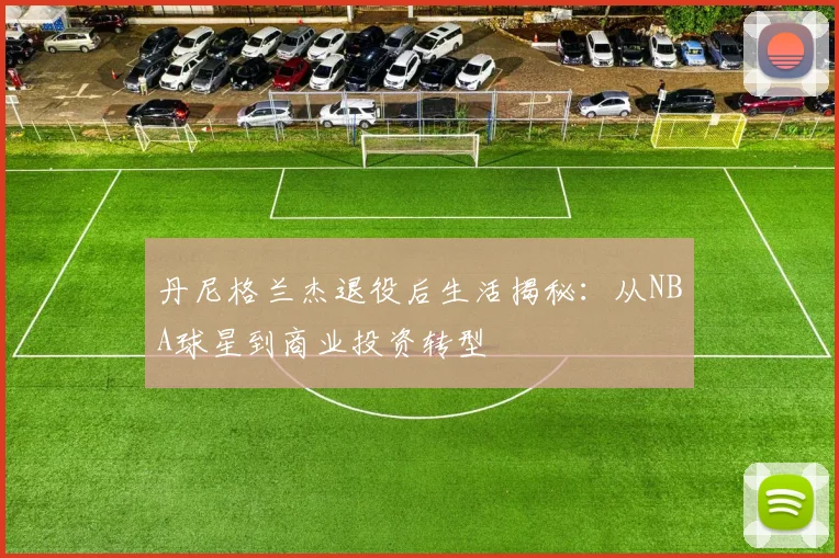 丹尼格兰杰退役后生活揭秘：从NBA球星到商业投资转型