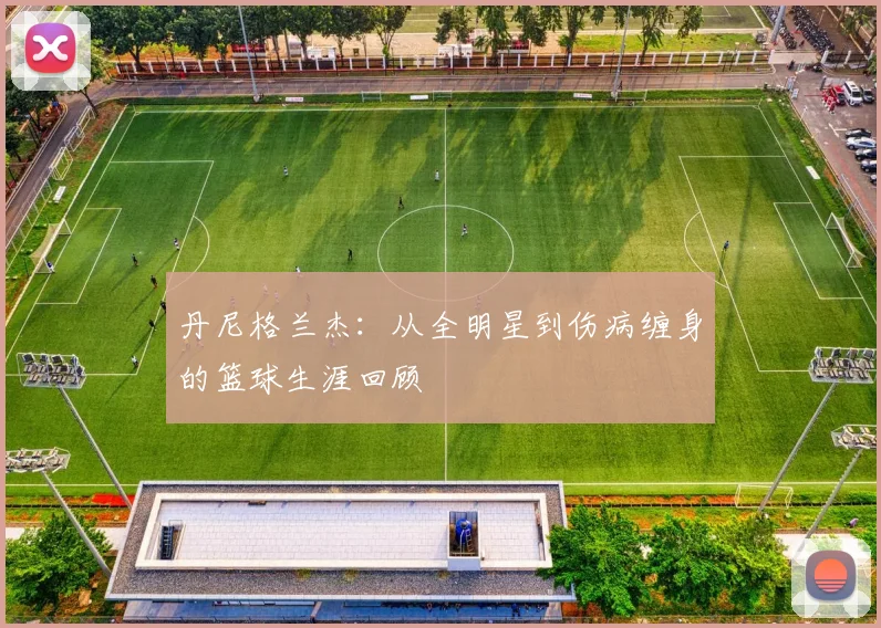 丹尼格兰杰：从全明星到伤病缠身的篮球生涯回顾