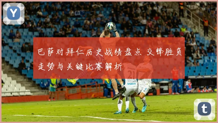 巴萨对拜仁历史战绩盘点 交锋胜负走势与关键比赛解析