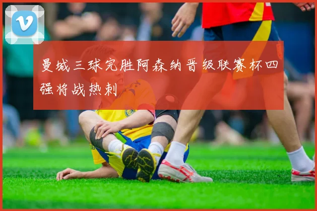 曼城三球完胜阿森纳晋级联赛杯四强将战热刺