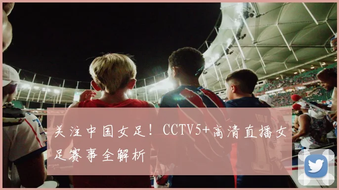 关注中国女足!CCTV5+高清直播女足赛事全解析
