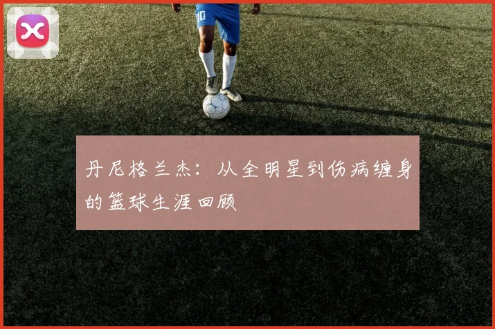 丹尼格兰杰:从全明星到伤病缠身的篮球生涯回顾