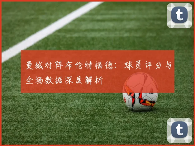 曼城对阵布伦特福德：球员评分与全场数据深度解析