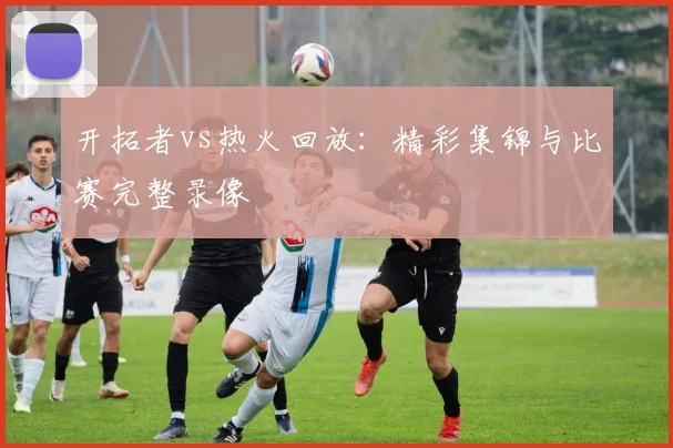 开拓者vs热火回放:精彩集锦与比赛完整录像