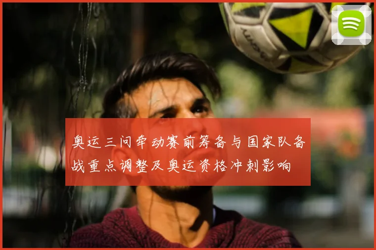 奥运三问牵动赛前筹备与国家队备战重点调整及奥运资格冲刺影响
