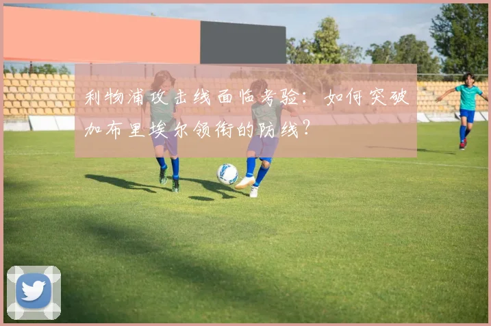 利物浦攻击线面临考验：如何突破加布里埃尔领衔的防线？