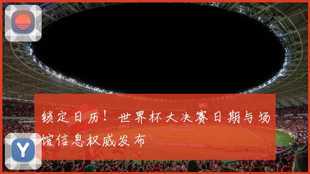 锁定日历!世界杯大决赛日期与场馆信息权威发布
