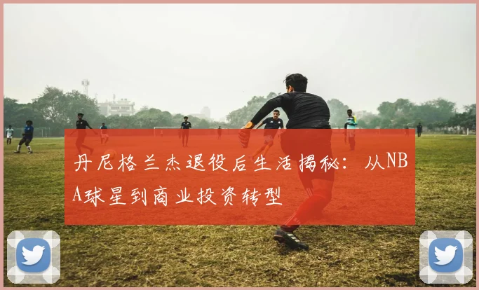 丹尼格兰杰退役后生活揭秘:从NBA球星到商业投资转型
