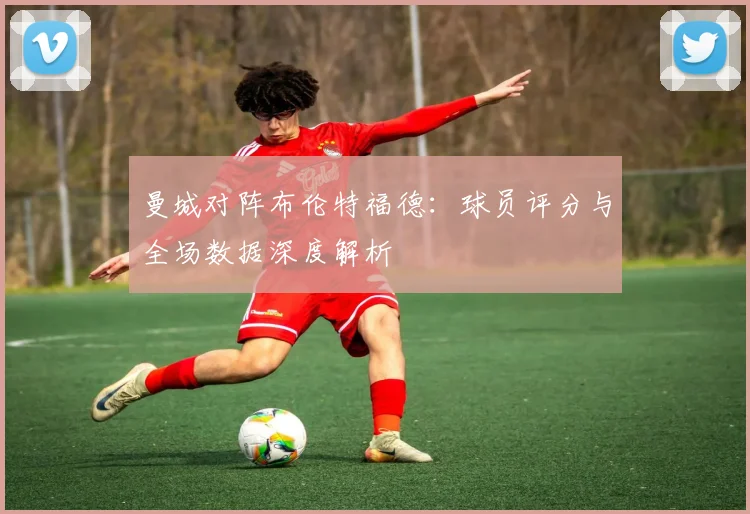 曼城对阵布伦特福德:球员评分与全场数据深度解析