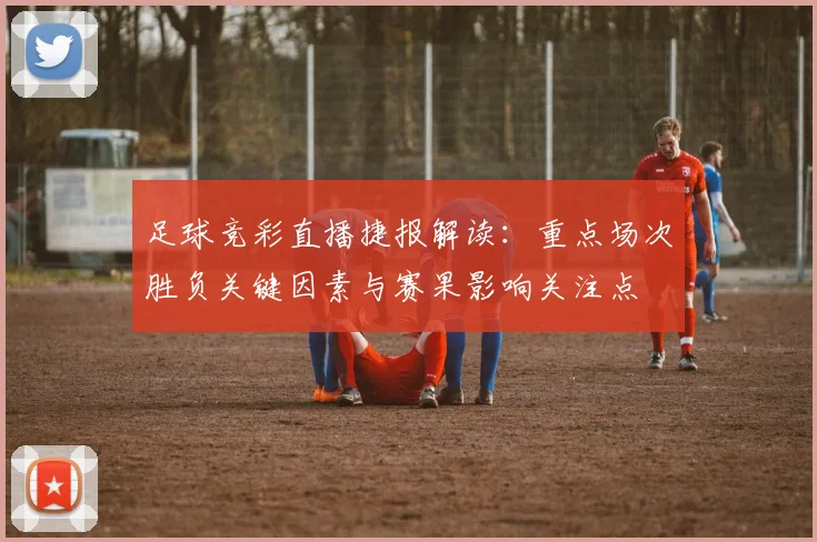 足球竞彩直播捷报解读:重点场次胜负关键因素与赛果影响关注点