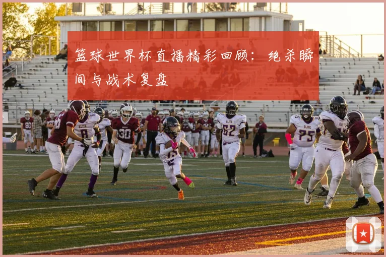篮球世界杯直播精彩回顾:绝杀瞬间与战术复盘