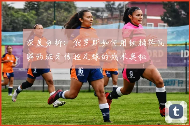 深度分析：俄罗斯如何用铁桶阵瓦解西班牙传控足球的战术奥秘