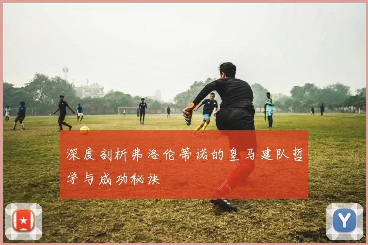 深度剖析弗洛伦蒂诺的皇马建队哲学与成功秘诀