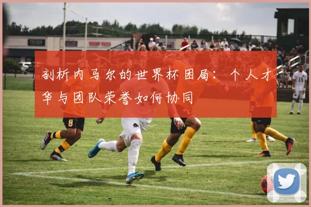 剖析内马尔的世界杯困局：个人才华与团队荣誉如何协同